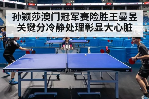 孙颖莎澳门冠军赛险胜王曼昱关键分冷静处理彰显大心脏