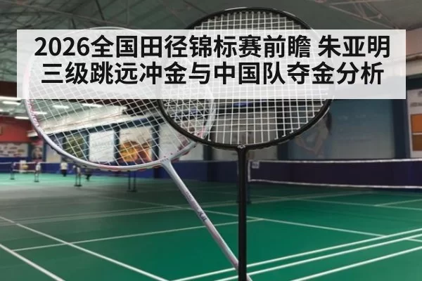 2026全国田径锦标赛前瞻 朱亚明三级跳远冲金与中国队夺金分析
